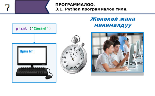ПРОГРАММАЛОО. 3.1. Python программалоо тили. Жөнөкөй жана минималдуу print ( ‘Салам!' ) Привет! Python андагы программаларды окууга жеңил жана иштеп чыгууга оңой болушу үчүн иштелип чыккан. Python программасын жазуу үчүн көп код талап кылынбайт. Мисалы, төмөнкү бир саптуу программа компьютер экранында “Салам!” Текстин чагылдырат. Программаларды жазуу үчүн азыраак код талап кылынгандыктан, алар тезирээк иштелип чыгат жана окууга оңой. Python тили колдонууга оңой болуп, ал студенттерге программалоону үйрөтүү үчүн колдонула баштаган, бирок бул алгач максат кылынган эмес. 16 