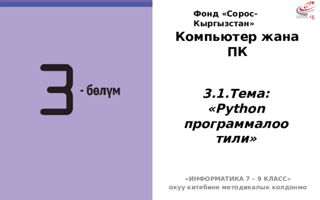 Фонд «Сорос-Кыргызстан» Компьютер жана ПК  3.1.Тема: «Python программалоо тили» БҮГҮНКҮ САБАГЫБЫЗДЫН ТЕМАСЫ: Программалык камсыздоонун түрлөрү жана курамы. «ИНФОРМАТИКА 7 – 9 КЛАСС» окуу китебине методикалык колдонмо  