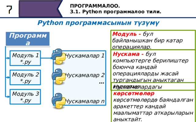 ПРОГРАММАЛОО. 3.1. Python программалоо тили. Python программасынын түзүмү Модуль - бул байланышкан бир катар операциялар. Программа Нускама - бул компьютерге берилиштер боюнча кандай операцияларды жасай тургандыгын аныктаган көрсөтмө. Нускамалар 1 Модуль 1 *.py   Нускамалар 2 …   Нускамалар n Модуль 2 *.py Нускамалардагы  көрсөтмөлөр көрсөтмөлөрдө баяндалган аракеттер кандай маалыматтар аткарыларын аныктайт. Модуль 3 *.py Нускамада сөз айкаштары болушу мүмкүн. Эгерде көрсөтмөлөр маалымат боюнча кандай иш-аракеттерди жасай тургандыгын аныктаса, анда нускамалардагы сүрөттөмөлөр көрсөтмөлөрдө баяндалган иш-аракеттер кандай маалыматтар боюнча аткарыларын так аныктайт. Python программистке ар кандай программаларды жазуу үчүн көптөгөн куралдар жана мүмкүнчүлүктөр менен камсыз кылган көптөгөн стандарттык модулдар менен келет. 25 