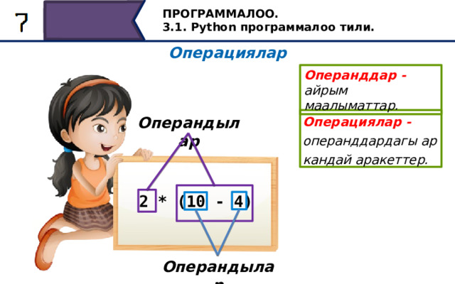 ПРОГРАММАЛОО. 3.1. Python программалоо тили. Операциялар Операнддар - айрым маалыматтар. Операциялар - операнддардагы ар кандай аракеттер. Операндылар 2 * (10 - 4) Келгиле, кандай операциялар бар экендигин карап көрөлү. Программалоо тилдериндеги операциялар - операнддардагы ар кандай аракеттер. Айрым маалыматтар операнд деп аталат. Мисалы, биз сүрөттөгөн математикалык туюнтмада колдонулган амалдарды карап көрөлү. Алардын экөө бар: айырмачылык жана көбөйтүү. Айырмалоо операциясы үчүн операндалар сандар: 10 жана 4. Көбөйтүү амалдары үчүн операндалар 2 саны жана 10 жана 4 сандарынын айырмасы болуп саналат. Бул туюнтмада кашаанын ичине жайгаштыруу менен, биз амалдардын иштөө тартибин аныктадык. Операндылар 28 