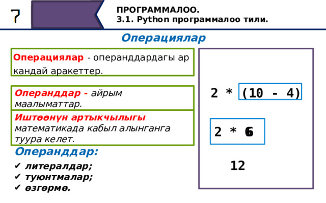 ПРОГРАММАЛОО. 3.1. Python программалоо тили. Операциялар Операциялар - операнддардагы ар кандай аракеттер. 2 * (10 - 4) Операнддар - айрым маалыматтар. Иштөөнүн артыкчылыгы математикада кабыл алынганга туура келет . 6 2 * 6 Операнддар: Биринчиден, кашаанын ичинде жазылган айырма операциясы аткарылат, андан кийин анын натыйжасы көбөйтүүнү аткарууда операнд катары колдонулат. Python тилиндеги амалдарды аткаруунун артыкчылыгы математикалыкка дал келет. Амалдарга арналган операндалар литерал, сөз айкашы жана өзгөрүлмө болушу мүмкүн. 12 литералдар; туюнтмалар; өзгөрмө. 29 