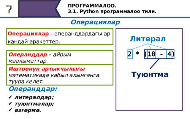 ПРОГРАММАЛОО. 3.1. Python программалоо тили. Операциялар Операциялар - операнддардагы ар кандай аракеттер. Литерал 2 * (10 - 4) Операнддар - айрым маалыматтар. Иштөөнүн артыкчылыгы математикада кабыл алынганга туура келет . Туюнтма Операнддар: Биз сүрөттөгөн мисалда, айырманын операндылары - бул литералдык, башкача айтканда, код жазганда жазылган сандар жана көбөйтүү операциясы үчүн, түзмө-түз. 2 саны, ошондой эле туюнтма 10 жана 4 сандарынын айырмасы. литералдар; туюнтмалар; өзгөрмө. 30 
