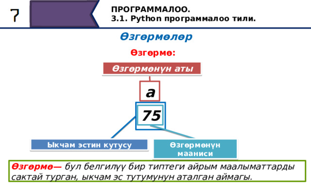 ПРОГРАММАЛОО. 3.1. Python программалоо тили. Өзгөрмөлөр Өзгөрмө: Өзгөрмөнүн аты a 75 Өзгөрмөнүн мааниси Ыкчам эстин кутусу Өзгөрүлмө операнд болушу мүмкүн. Программалоо тилине карабастан, өзгөрмө - бул белгилүү бир типтеги маалымат сакталып турган, оперативдүү эс тутумдун аталган аянты. Өзгөрмө менен андагы маалыматтардын ортосундагы байланыш механизми программалоо тилине жараша ар кандай болушу мүмкүн. Азырынча, өзгөрмө сакталган маалыматтар кандайдыр бир аталыш менен байланыштуу экендигин жана ушул ат менен аталышы мүмкүн экендигин унутпаңыз. Өзгөрмө— бул белгилүү бир типтеги айрым маалыматтарды сактай турган, ыкчам эс тутумунун аталган аймагы. 31 