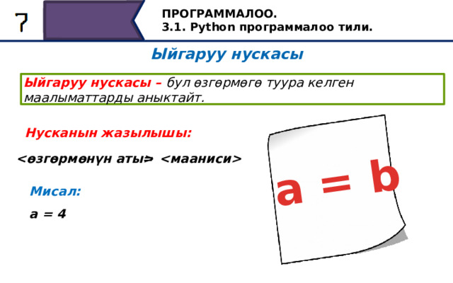 a = b ПРОГРАММАЛОО. 3.1. Python программалоо тили. Ыйгаруу нускасы Ыйгаруу нускасы – бул өзгөрмөгө туура келген маалыматтарды аныктайт. Нусканын жазылышы:   = Мисал: a = 4 Pythonдогу өзгөрмөгө туура келген маанилерди дайындоо операторунун жардамы менен көрсөтүүгө болот. Pythonдогу тапшырма оператору барабар белгисин колдонуп жазылат, анын сол жагында өзгөрмөнүн аты, ал эми оң жагында анын мааниси турат. Башкача айтканда, a өзгөрмөсүнө 4 маанисин берүү үчүн, биз кийинки коддун сабын жазышыбыз керек: a = 4. 32 