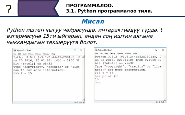 ПРОГРАММАЛОО. 3.1. Python программалоо тили. Мисал Python иштеп чыгуу чөйрөсүндө, интерактивдүү түрдө, t өзгөрмөсүнө 15ти ыйгарып, андан соң иштин аягына чыккандыгын текшерүүгө болот. Келгиле, бир мисалга токтололу. Python иштеп чыгуу чөйрөсүндө, интерактивдүү түрдө, t өзгөрмөсүнө 15ти ыйгарып, андан соң иштин аяктагандыгына көңүлүңүздү буруңуз. Ал үчүн коддун сабын жазыңыз: t = 15 жана Enter баскычын басыңыз. Тапшырма мурунтан эле аткарылган - буга көзүбүз жетсин. Бул үчүн экранга t өзгөрмөсүнүн маанисин көрсөтүү үчүн print (t) операторун жазыңыз. Ошентип, t өзгөрмөсүнүн мааниси 15ке барабар экенине ынандык. 33 