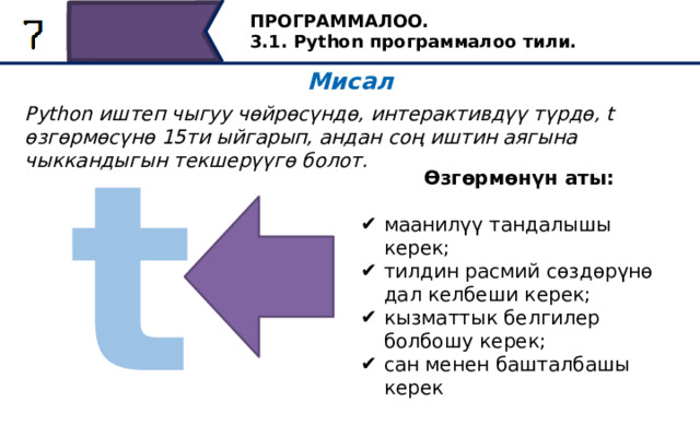 ПРОГРАММАЛОО. 3.1. Python программалоо тили. Мисал Python иштеп чыгуу чөйрөсүндө, интерактивдүү түрдө, t өзгөрмөсүнө 15ти ыйгарып, андан соң иштин аягына чыккандыгын текшерүүгө болот. t Өзгөрмөнүн аты:  маанилүү тандалышы керек; тилдин расмий сөздөрүнө дал келбеши керек; кызматтык белгилер болбошу керек; сан менен башталбашы керек Эске туткан нерсе, өзгөрүлмөнү маани берүү менен аташ керек, анын аталышы тилдин кызмат сөздөрү менен дал келбеши керек же кызмат белгилерин камтыбашы керек; өзгөрмө аталышы цифрадан башталбайт. 34 