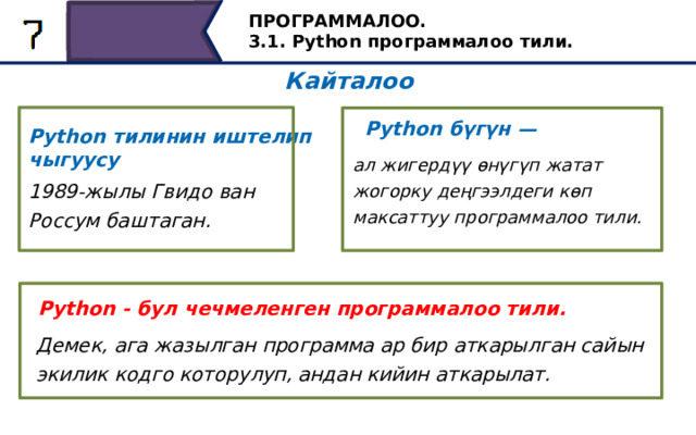 ПРОГРАММАЛОО. 3.1. Python программалоо тили. Кайталоо Python бүгүн — Python тилинин иштелип чыгуусу ал жигердүү өнүгүп жатат жогорку деңгээлдеги көп максаттуу программалоо тили. 1989-жылы Гвидо ван Россум баштаган. Python - бул чечмеленген программалоо тили. Демек, ага жазылган программа ар бир аткарылган сайын экилик кодго которулуп, андан кийин аткарылат. Дагы бир жолу кайталайлы. ... (экрандан окуу) 35 