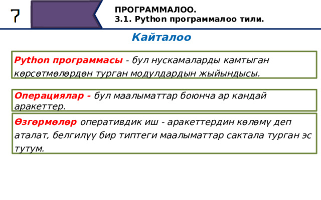 ПРОГРАММАЛОО. 3.1. Python программалоо тили. Кайталоо Python программасы - бул нускамаларды камтыган көрсөтмөлөрдөн турган модулдардын жыйындысы. Операциялар - бул маалыматтар боюнча ар кандай аракеттер. Өзгөрмөлөр оперативдик иш - аракеттердин көлөмү деп аталат, белгилүү бир типтеги маалыматтар сактала турган эс тутум. Экрандан окуу… 36 