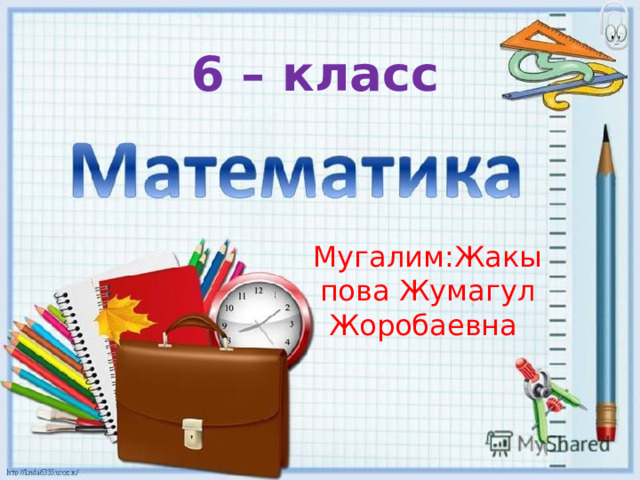  6 – класс Мугалим:Жакыпова Жумагул Жоробаевна  