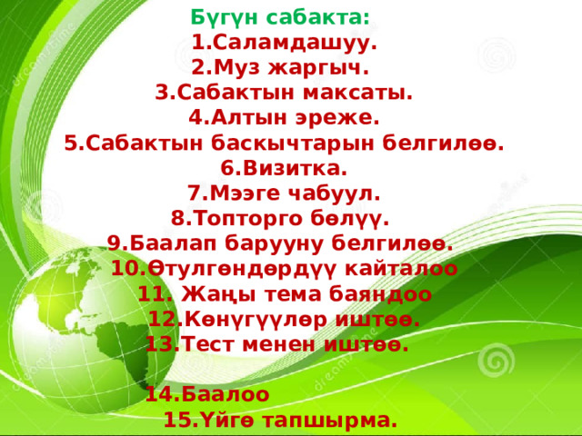 Бүгүн сабакта: Саламдашуу. Муз жаргыч. Сабактын максаты. Алтын эреже. Сабактын баскычтарын белгилөө. Визитка. Мээге чабуул. Топторго бөлүү. Баалап барууну белгилөө. Өтулгөндөрдүү кайталоо  Жаңы тема баяндоо Көнүгүүлөр иштөө.  13.Тест менен иштөө.  14.Баалоо  15.Үйгө тапшырма. 