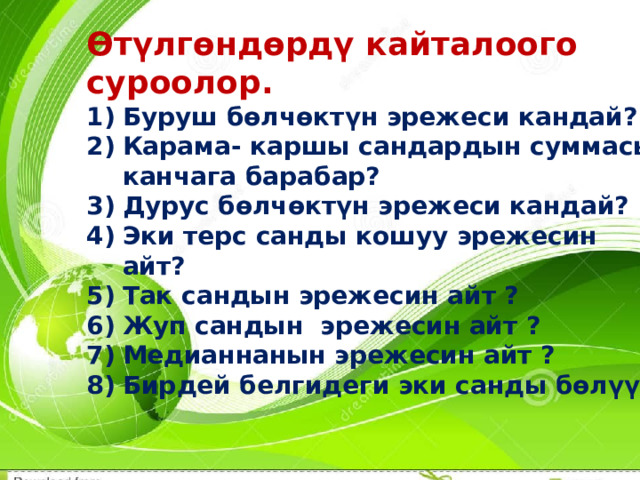 Өтүлгөндөрдү кайталоого суроолор. Буруш бөлчөктүн эрежеси кандай? Карама- каршы сандардын суммасы канчага барабар? Дурус бөлчөктүн эрежеси кандай? Эки терс санды кошуу эрежесин айт? Так сандын эрежесин айт ? Жуп сандын эрежесин айт ? Медианнанын эрежесин айт ? Бирдей белгидеги эки санды бөлүү? 