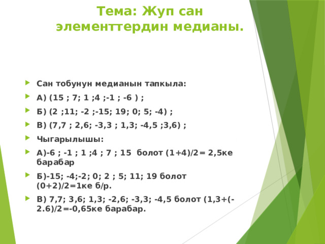 Тема: Жуп сан элементтердин медианы. Сан тобунун медианын тапкыла: А) (15 ; 7; 1 ;4 ;-1 ; -6 ) ; Б) (2 ;11; -2 ;-15; 19; 0; 5; -4) ; В) (7,7 ; 2,6; -3,3 ; 1,3; -4,5 ;3,6) ; Чыгарылышы: А)-6 ; -1 ; 1 ;4 ; 7 ; 15 болот (1+4)/2= 2,5ке барабар Б)-15; -4;-2; 0; 2 ; 5; 11; 19 болот (0+2)/2=1ке б/р. В) 7,7; 3,6; 1,3; -2,6; -3,3; -4,5 болот (1,3+(-2.6)/2=-0,65ке барабар. 