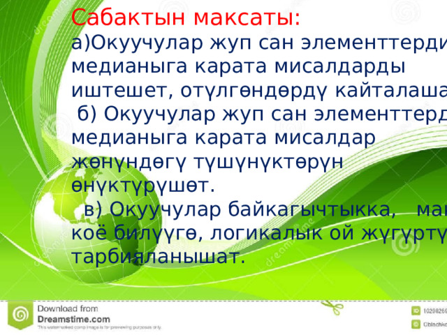 Сабактын максаты: Сабактын максаты: а)Окуучулар жуп сан элементтердин медианыга карата мисалдарды иштешет, отүлгөндөрдү кайталашат.  б) Окуучулар жуп сан элементтердин медианыга карата мисалдар жөнүндөгү түшүнүктөрүн өнүктүрүшөт.  в) Окуучулар байкагычтыкка, максат коё билүүгө, логикалык ой жүгүртүүгө тарбияланышат. 