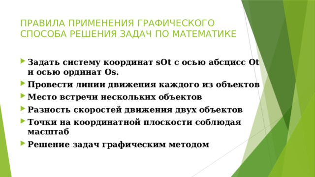 ПРАВИЛА ПРИМЕНЕНИЯ ГРАФИЧЕСКОГО СПОСОБА РЕШЕНИЯ ЗАДАЧ ПО МАТЕМАТИКЕ Задать систему координат sOt с осью абсцисс Ot и осью ординат Os. Провести линии движения каждого из объектов Место встречи нескольких объектов  Разность скоростей движения двух объектов Точки на координатной плоскости соблюдая масштаб Решение задач графическим методом   