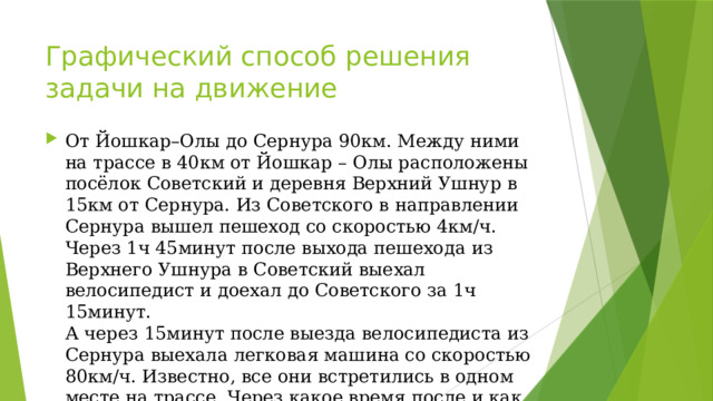 Графический способ решения задачи на движение От Йошкар–Олы до Сернура 90км. Между ними на трассе в 40км от Йошкар – Олы расположены посёлок Советский и деревня Верхний Ушнур в 15км от Сернура. Из Советского в направлении Сернура вышел пешеход со скоростью 4км/ч. Через 1ч 45минут после выхода пешехода из Верхнего Ушнура в Советский выехал велосипедист и доехал до Советского за 1ч 15минут.  А через 15минут после выезда велосипедиста из Сернура выехала легковая машина со скоростью 80км/ч. Известно, все они встретились в одном месте на трассе. Через какое время после и как далеко от Йошкар – Олы произошла встреча? 