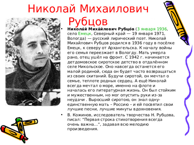 Николай Михаилович Рубцов Никола́й Миха́йлович Рубцо́в ( 3 января  1936 , село Емецк , Северный край — 19 января 1971, Вологда) — русский лирический поэт. Николай Михайлович Рубцов родился в 1936 году в посёлке Емецк, к северу от Архангельска. К началу войны его семья переезжает в Вологду. Мать умерла рано, отец ушёл на фронт. С 1942 г. начинается детдомовское сиротское детство в отдалённом селе Никольское. Оно навсегда останется его малой родиной, сюда он будет часто возвращаться из своих скитаний. Будучи сиротой, он мечтал о семье, теплоте родных сердец. А ещё Николай всегда мечтал о море, именно на флоте и началась его литературная жизнь. Он был стойким и мужественным, но мог опустить руки из-за неудачи . Выросший сиротою, он знал одну-единственную мать – Россию – и ей посвятил свои лучшие песни, лучшие минуты вдохновения. В. Кожинов, исследователь творчества Н. Рубцова, писал: “Первая строка стихотворения всегда очень важна...”, задавая всю мелодию произведения.  