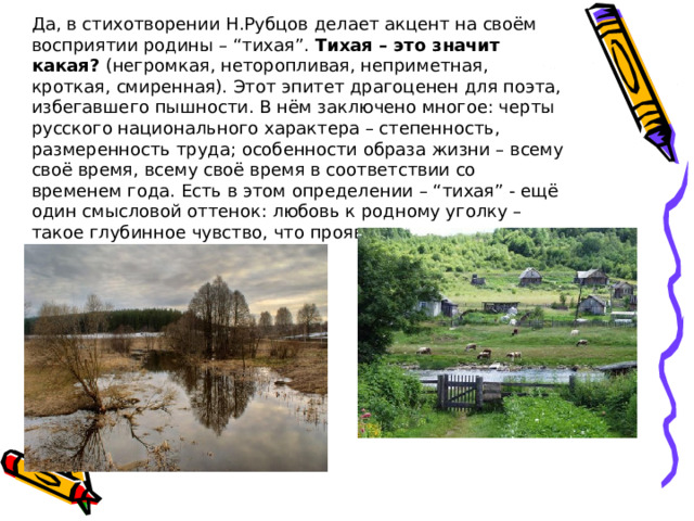 Да, в стихотворении Н.Рубцов делает акцент на своём восприятии родины – “тихая”. Тихая – это значит какая? (негромкая, неторопливая, неприметная, кроткая, смиренная). Этот эпитет драгоценен для поэта, избегавшего пышности. В нём заключено многое: черты русского национального характера – степенность, размеренность труда; особенности образа жизни – всему своё время, всему своё время в соответствии со временем года. Есть в этом определении – “тихая” - ещё один смысловой оттенок: любовь к родному уголку – такое глубинное чувство, что проявляется оно тихо, молитвенно тихо. 