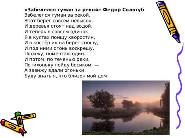 «Забелелся туман за рекой» Федор Сологуб Забелелся туман за рекой.  Этот берег совсем невысок,  И деревья стоят над водой,  И теперь я совсем одинок. Я в кустах поищу хворостин,  И в костёр их на берег сношу,  И под ними огонь воскрешу,  Посижу, помечтаю один. И потом, по теченью реки,  Потихоньку пойду босиком, —  А завижу вдали огоньки,  Буду знать я, что близок мой дом. 