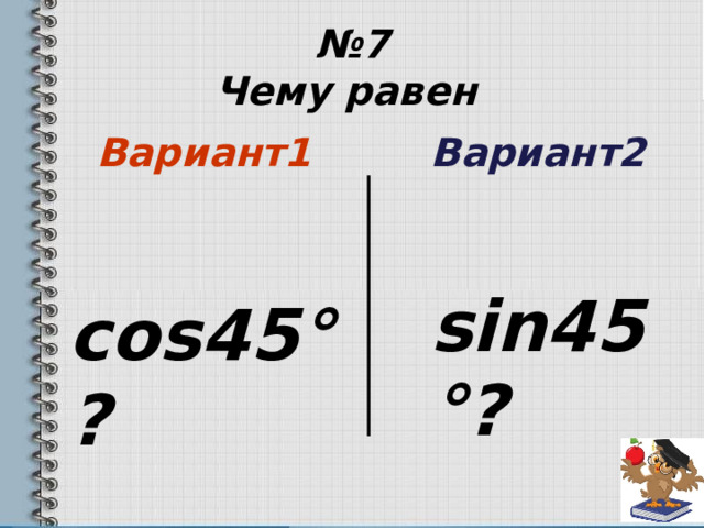 № 7  Чему равен   Вариант1  Вариант2    cos45 °?  sin45 °?  