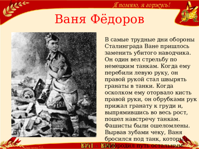 Ваня Фёдоров В самые трудные дни обороны Сталинграда Ване пришлось заменить убитого наводчика. Он один вел стрельбу по немецким танкам. Когда ему перебили левую руку, он правой рукой стал швырять гранаты в танки. Когда осколком ему оторвало кисть правой руки, он обрубками рук прижал гранату к груди и, выпрямившись во весь рост, пошел навстречу танкам. Фашисты были ошеломлены. Вырвав зубами чеку, Ваня бросился под танк, который загородил путь остальным.  