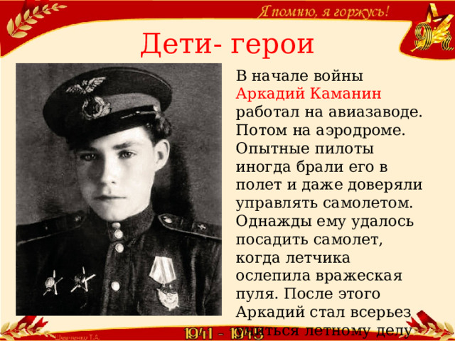 Дети- герои В начале войны Аркадий Каманин работал на авиазаводе. Потом на аэродроме. Опытные пилоты иногда брали его в полет и даже доверяли управлять самолетом. Однажды ему удалось посадить самолет, когда летчика ослепила вражеская пуля. После этого Аркадий стал всерьез учиться летному делу и летать самостоятельно.  