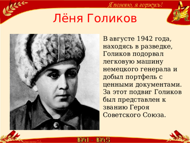 Лёня Голиков В августе 1942 года, находясь в разведке, Голиков подорвал легковую машину немецкого генерала и добыл портфель с ценными документами. За этот подвиг Голиков был представлен к званию Героя Советского Союза.  