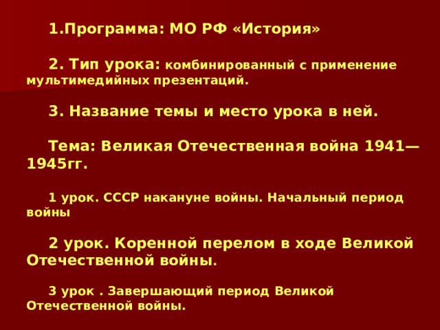 Программа: МО РФ «История»  2. Тип урока: комбинированный с применение мультимедийных презентаций.  3. Название темы и место урока в ней.  Тема: Великая Отечественная война 1941—1945гг.  1 урок. СССР накануне войны. Начальный период войны  2 урок. Коренной перелом в ходе Великой Отечественной войны .  3 урок . Завершающий период Великой Отечественной войны. 