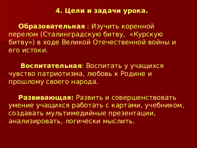 4. Цели и задачи урока. Образовательная : Изучить коренной перелом (Сталинградскую битву, «Курскую битву») в ходе Великой Отечественной войны и его истоки.  Воспитательная : Воспитать у учащихся чувство патриотизма, любовь к Родине и прошлому своего народа. Развивающая: Развить и совершенствовать умение учащихся работать с картами, учебником, создавать мультимедийные презентации, анализировать, логически мыслить. 