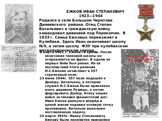  ЕЖКОВ ИВАН СТЕПАНОВИЧ  1923—1944 Родился в селе Большом Черетове Дивеевского района. Отец Степан Васильевич в гражданскую войну командовал дивизией под Перекопом. В 1933 г. Семье Ежковых переезжает в Кулебаки. Здесь Иван оканчивает школу №9, а затем школу  ФЗУ при кулебакском металлургическом заводе. В марте 1942 г. Ежков—в армии. После окончания танковой школы он отправляется на фронт. В одном из первых боёв был ранен. Из-за последствий этого ранения И.С.Ежкова зачисляют в 557 стрелковый полк. 23 июня 1944г. 557 полк подошёл к Днепру. Батальону, в котором служил И.С.Ежков было приказано взять деревню Рудицы, а потом форсировать Днепр. Атаку наших войск остановил фашистский дот. Иван Ежков рванулся вперёд и ценой жизни подавил огневую точку противника. Батальон выполнил поставленную задачу. 24 марта 1945г. Ивану Степановичу Ежкову было посмертно присвоено звание Героя Советского Союза.  Место гибели Ежкова И.С. 