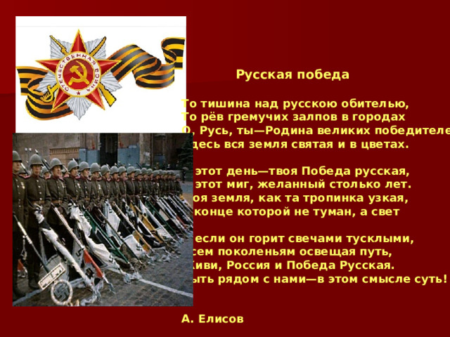  Русская победа  То тишина над русскою обителью, То рёв гремучих залпов в городах О, Русь, ты—Родина великих победителей, Здесь вся земля святая и в цветах.  И этот день—твоя Победа русская, И этот миг, желанный столько лет. Моя земля, как та тропинка узкая, В конце которой не туман, а свет  И если он горит свечами тусклыми, Всем поколеньям освещая путь, Живи, Россия и Победа Русская. Быть рядом с нами—в этом смысле суть!   А. Елисов 