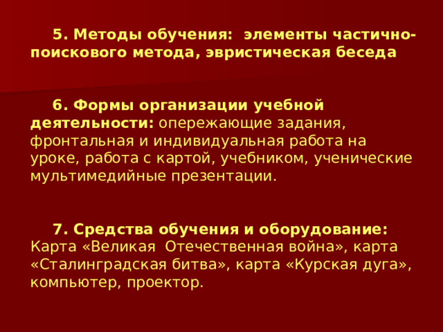 5. Методы обучения: элементы частично-поискового метода, эвристическая беседа 6. Формы организации учебной деятельности: опережающие задания, фронтальная и индивидуальная работа на уроке, работа с картой, учебником, ученические мультимедийные презентации. 7. Средства обучения и оборудование: Карта «Великая Отечественная война», карта «Сталинградская битва», карта «Курская дуга», компьютер, проектор. 