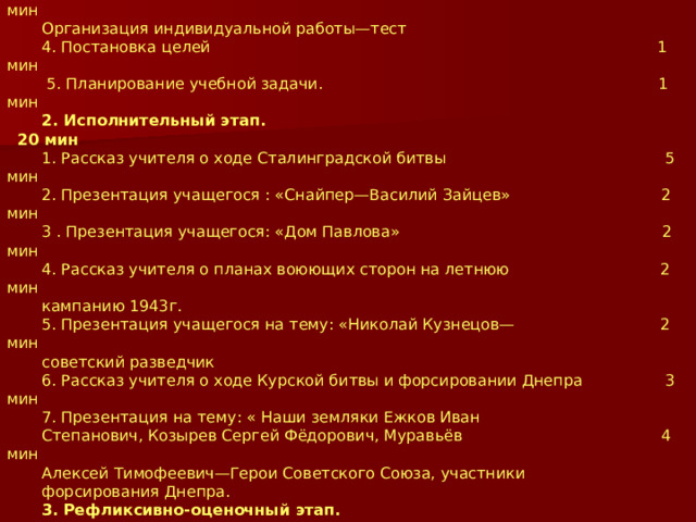 Хронометраж урока. 1. Мотивационно-ориентировочный этап 15 мин 1. Оргмомент 2 мин 2. Мотивация учащихся. 1 мин 3. Актуализация опорных знаний учащихся 10 мин Организация индивидуальной работы—тест 4. Постановка целей 1 мин  5. Планирование учебной задачи. 1 мин 2. Исполнительный этап. 20 мин 1. Рассказ учителя о ходе Сталинградской битвы 5 мин 2. Презентация учащегося : «Снайпер—Василий Зайцев» 2 мин 3 . Презентация учащегося: «Дом Павлова» 2 мин 4. Рассказ учителя о планах воюющих сторон на летнюю 2 мин кампанию 1943г. 5. Презентация учащегося на тему: «Николай Кузнецов— 2 мин советский разведчик 6. Рассказ учителя о ходе Курской битвы и форсировании Днепра 3 мин 7. Презентация на тему: « Наши земляки Ежков Иван Степанович, Козырев Сергей Фёдорович, Муравьёв 4 мин Алексей Тимофеевич—Герои Советского Союза, участники форсирования Днепра. 3. Рефликсивно-оценочный этап. 5 ми 1. Контроль. Тест 3 мин 2. Оценка. А) Подведение итогов урока 1 мин Б) Организация домашнего задания 1 мин 