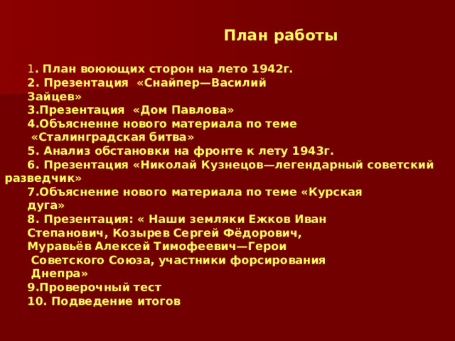  План работы  1 . План воюющих сторон на лето 1942г. 2. Презентация «Снайпер—Василий Зайцев» 3.Презентация «Дом Павлова» 4.Объясненне нового материала по теме  «Сталинградская битва» 5. Анализ обстановки на фронте к лету 1943г. 6. Презентация «Николай Кузнецов—легендарный советский разведчик» 7.Объяснение нового материала по теме «Курская дуга» 8. Презентация: « Наши земляки Ежков Иван Степанович, Козырев Сергей Фёдорович, Муравьёв Алексей Тимофеевич—Герои  Советского Союза, участники форсирования  Днепра» 9.Проверочный тест 10. Подведение итогов 