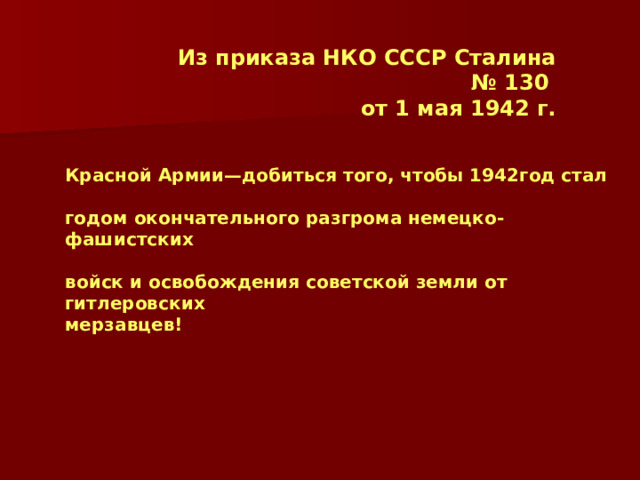Из приказа НКО СССР Сталина № 130 от 1 мая 1942 г. Красной Армии—добиться того, чтобы 1942год стал  годом окончательного разгрома немецко-фашистских  войск и освобождения советской земли от гитлеровских мерзавцев!  