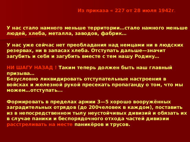 Из приказа « 227 от 28 июля 1942г . У нас стало намного меньше территории…стало намного меньше людей, хлеба, металла, заводов, фабрик…  У нас уже сейчас нет преобладания над немцами ни в людских резервах, ни в запасах хлеба. Отступать дальше—значит загубить и себя и загубить вместе с тем нашу Родину…  НИ ШАГУ НАЗАД !  Таким теперь должен быть наш главный призыва… Безусловно ликвидировать отступательные настроения в войсках и железной рукой пресекать пропаганду о том, что мы можем…отступать...  Формировать в пределах армии 3—5 хорошо вооружённых заградительных отрядов (до 200человек в каждом), поставить из в непосредственном тылу неустойчивых дивизий и обязать их в случае паники и беспорядочного отхода частей дивизии  расстреливать на месте  паникёров и трусов. 