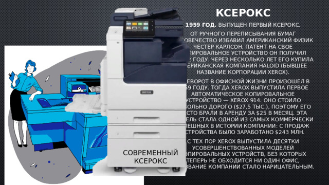 Ксерокс 1959 год.  Выпущен первый ксерокс. От ручного переписывания бумаг человечество избавил американский физик Честер Карлсон. Патент на свое копировальное устройство он получил в 1942 году. Через несколько лет его купила американская компания Haloid (бывшее название корпорации Xerox). Переворот в офисной жизни произошел в 1959 году. Тогда Xerox выпустила первое автоматическое копировальное устройство — Xerox 914. Оно стоило довольно дорого ($27,5 тыс.), поэтому его часто брали в аренду за $25 в месяц. Эта модель стала одной из самых коммерчески успешных в истории компании: с продаж устройства было заработано $243 млн. С тех пор Xerox выпустила десятки усовершенствованных моделей копировальных устройств, без которых теперь не обходится ни один офис, а название компании стало нарицательным. Современный ксерокс 