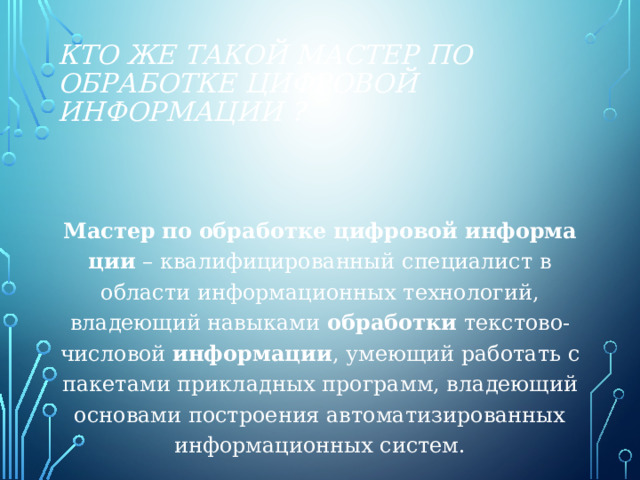 Кто же такой мастер по обработке цифровой информации ? Мастер   по   обработке   цифровой   информации  – квалифицированный специалист в области информационных технологий, владеющий навыками  обработки  текстово-числовой  информации , умеющий работать с пакетами прикладных программ, владеющий основами построения автоматизированных информационных систем. 