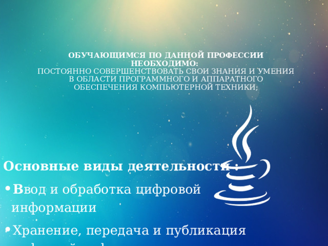 Обучающимся по данной профессии необходимо:  Постоянно совершенствовать свои знания и умения в области программного и аппаратного обеспечения компьютерной техники;   Основные виды деятельности : В вод и обработка цифровой информации Хранение, передача и публикация цифровой информации. 
