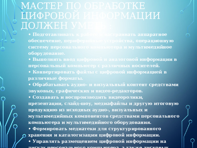 Мастер по обработке цифровой информации должен уметь :  • Подготавливать к работе и настраивать аппаратное обеспечение, периферийные устройства, операционную систему персонального компьютера и мультимедийное оборудование.  • Выполнять ввод цифровой и аналоговой информации в персональный компьютер с различных носителей.  • Конвертировать файлы с цифровой информацией в различные форматы.  • Обрабатывать аудио- и визуальный контент средствами звуковых, графических и видео-редакторов.  • Создавать и воспроизводить видеоролики, презентации, слайд-шоу, медиафайлы и другую итоговую продукцию из исходных аудио-, визуальных и мультимедийных компонентов средствами персонального компьютера и мультимедийного оборудования.  • Формировать медиатеки для структурированного хранения и каталогизации цифровой информации.  • Управлять размещением цифровой информации на дисках персонального компьютера, а также дисковых хранилищах локальной и глобальной компьютерной сети.   
