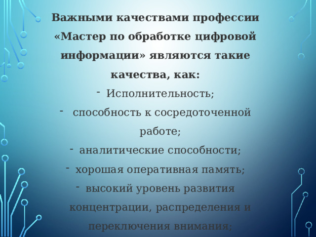 Важными качествами профессии «Мастер по обработке цифровой информации» являются такие качества, как: Исполнительность;  способность к сосредоточенной работе; аналитические способности; хорошая оперативная память; высокий уровень развития концентрации, распределения и переключения внимания; склонность к монотонной работе; высокий уровень развития технических способностей. 