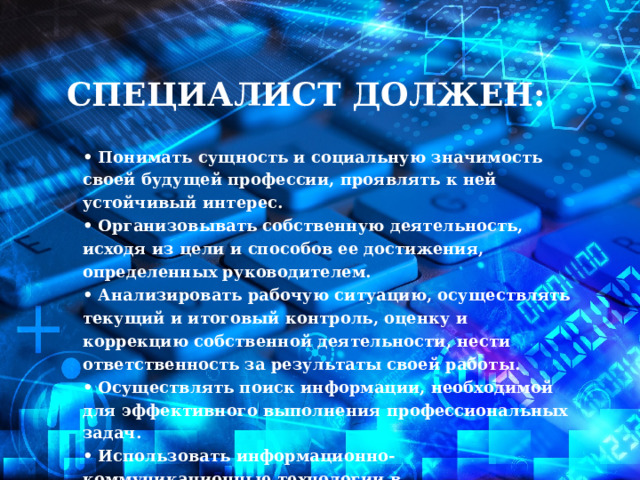 Специалист должен:  • Понимать сущность и социальную значимость своей будущей профессии, проявлять к ней устойчивый интерес.  • Организовывать собственную деятельность, исходя из цели и способов ее достижения, определенных руководителем.  • Анализировать рабочую ситуацию, осуществлять текущий и итоговый контроль, оценку и коррекцию собственной деятельности, нести ответственность за результаты своей работы.  • Осуществлять поиск информации, необходимой для эффективного выполнения профессиональных задач.  • Использовать информационно-коммуникационные технологии в профессиональной деятельности . 
