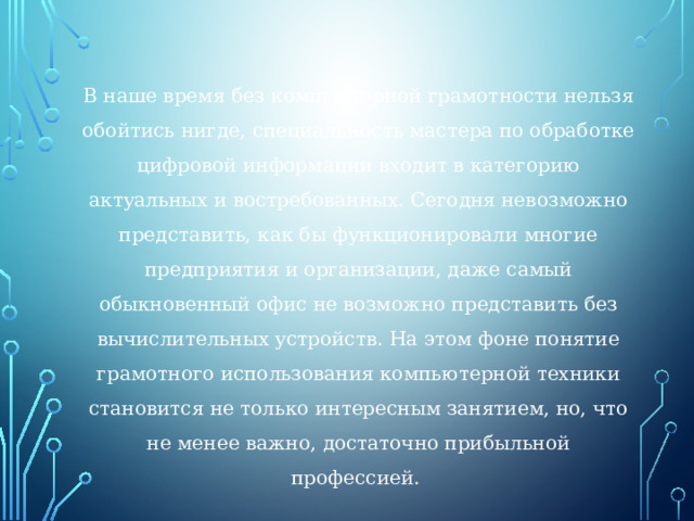 В наше время без компьютерной грамотности нельзя обойтись нигде, специальность мастера по обработке цифровой информации входит в категорию актуальных и востребованных. Сегодня невозможно представить, как бы функционировали многие предприятия и организации, даже самый обыкновенный офис не возможно представить без вычислительных устройств. На этом фоне понятие грамотного использования компьютерной техники становится не только интересным занятием, но, что не менее важно, достаточно прибыльной профессией. 