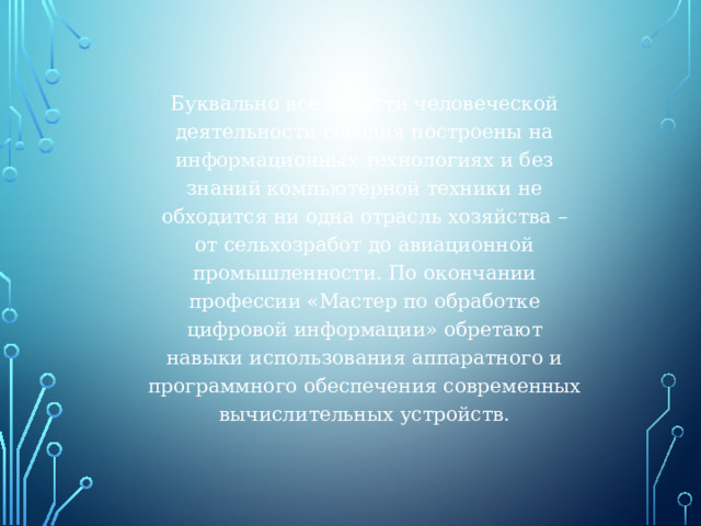 Буквально все области человеческой деятельности сегодня построены на информационных технологиях и без знаний компьютерной техники не обходится ни одна отрасль хозяйства – от сельхозработ до авиационной промышленности. По окончании профессии «Мастер по обработке цифровой информации» обретают навыки использования аппаратного и программного обеспечения современных вычислительных устройств. 