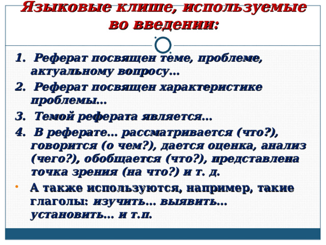      Языковые клише, используемые во введении: 1. Реферат посвящен теме, проблеме, актуальному вопросу… 2. Реферат посвящен характеристике проблемы… 3. Темой реферата является… 4. В реферате… рассматривается (что?), говорится (о чем?), дается оценка, анализ (чего?), обобщается (что?), представлена точка зрения (на что?) и т. д. А также используются, например, такие глаголы: изучить… выявить… установить… и т.п.  