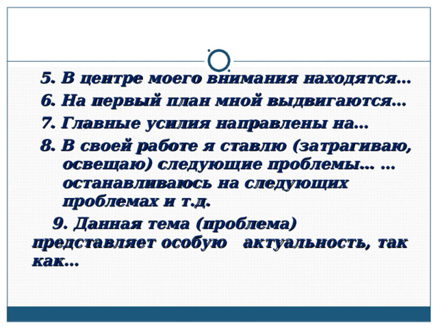 5. В центре моего внимания находятся… 6. На первый план мной выдвигаются… 7. Главные усилия направлены на… 8. В своей работе я ставлю (затрагиваю, освещаю) следующие проблемы… …останавливаюсь на следующих проблемах и т.д. 5. В центре моего внимания находятся… 6. На первый план мной выдвигаются… 7. Главные усилия направлены на… 8. В своей работе я ставлю (затрагиваю, освещаю) следующие проблемы… …останавливаюсь на следующих проблемах и т.д.  9. Данная тема (проблема) представляет особую актуальность, так как…  