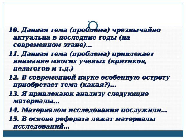 10. Данная тема (проблема) чрезвычайно актуальна в последние годы (на современном этапе)… 11. Данная тема (проблема) привлекает внимание многих ученых (критиков, педагогов и т.д.) 12. В современной науке особенную остроту приобретает тема (какая?)… 13. Я привлекаюк анализу следующие материалы… 14. Материалом исследования послужили… 15. В основе реферата лежат материалы исследований…  
