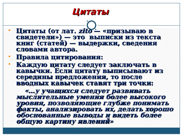 Цитаты Цитаты (от лат. zito — «призываю в свидетели») — это выписки из текста книг (статей) — выдержки, сведения словами автора. Правила цитирования: Каждую цитату следует заключать в кавычки. Если цитату выписывают из середины предложения, то после вводных кавычек ставят три точки:   «…у учащихся следует развивать мыслительные умения более высокого уровня, позволяющие глубже понимать факты, анализировать их, делать хорошо обоснованные выводы и видеть более общую картину явлений»   