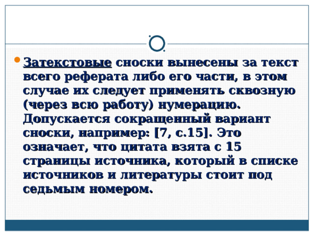Затекстовые сноски вынесены за текст всего реферата либо его части, в этом случае их следует применять сквозную (через всю работу) нумерацию. Допускается сокращенный вариант сноски, например: [7, с.15]. Это означает, что цитата взята с 15 страницы источника, который в списке источников и литературы стоит под седьмым номером.  