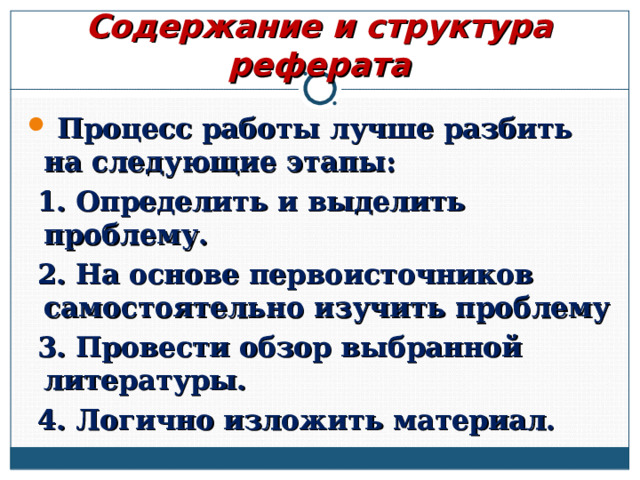 Содержание и структура реферата  Процесс работы лучше разбить на следующие этапы:  1. Определить и выделить проблему.  2. На основе первоисточников самостоятельно изучить проблему  3. Провести обзор выбранной литературы.  4. Логично изложить материал.  