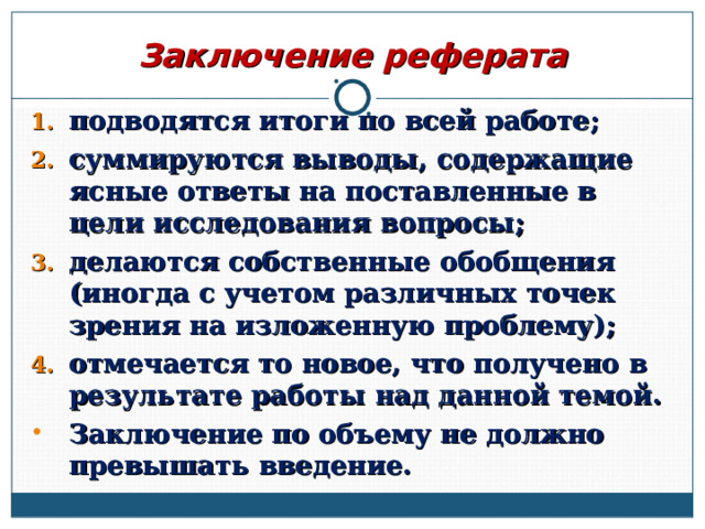 Заключение реферата подводятся итоги по всей работе; суммируются выводы, содержащие ясные ответы на поставленные в цели исследования вопросы; делаются собственные обобщения (иногда с учетом различных точек зрения на изложенную проблему); отмечается то новое, что получено в результате работы над данной темой. Заключение по объему не должно превышать введение.  
